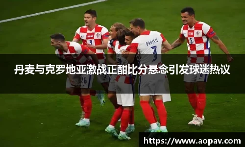 丹麦与克罗地亚激战正酣比分悬念引发球迷热议