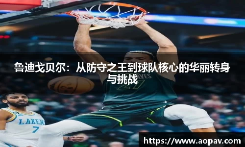 鲁迪戈贝尔：从防守之王到球队核心的华丽转身与挑战