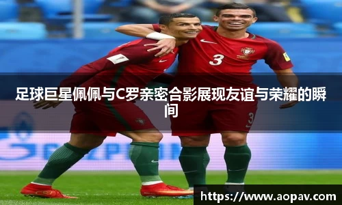 足球巨星佩佩与C罗亲密合影展现友谊与荣耀的瞬间